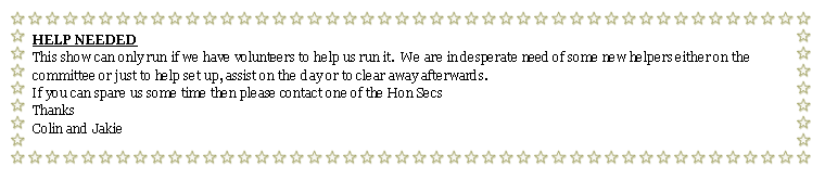 Text Box: HELP NEEDEDThis show can only run if we have volunteers to help us run it.  We are in desperate need of some new helpers either on the committee or just to help set up, assist on the day or to clear away afterwards.If you can spare us some time then please contact one of the Hon SecsThanksColin and Jakie