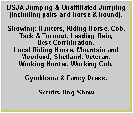 Text Box: BSJA Jumping & Unaffiliated Jumping (including pairs and horse & hound).
Showing: Hunters, Riding Horse, Cob, Tack & Turnout, Leading Rein,
Best Combination,
Local Riding Horse, Mountain and Moorland, Shetland, Veteran.
Working Hunter, Working Cob.
Gymkhana & Fancy Dress.
Scrufts Dog Show